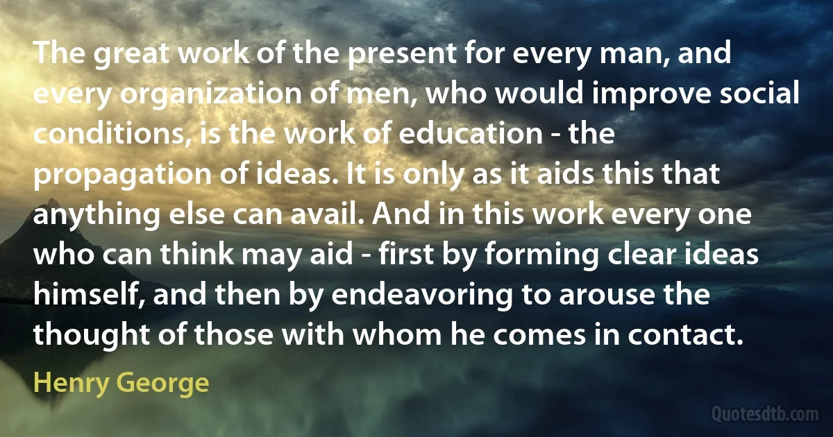 The great work of the present for every man, and every organization of men, who would improve social conditions, is the work of education - the propagation of ideas. It is only as it aids this that anything else can avail. And in this work every one who can think may aid - first by forming clear ideas himself, and then by endeavoring to arouse the thought of those with whom he comes in contact. (Henry George)