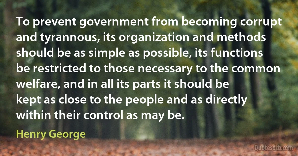 To prevent government from becoming corrupt and tyrannous, its organization and methods should be as simple as possible, its functions be restricted to those necessary to the common welfare, and in all its parts it should be kept as close to the people and as directly within their control as may be. (Henry George)