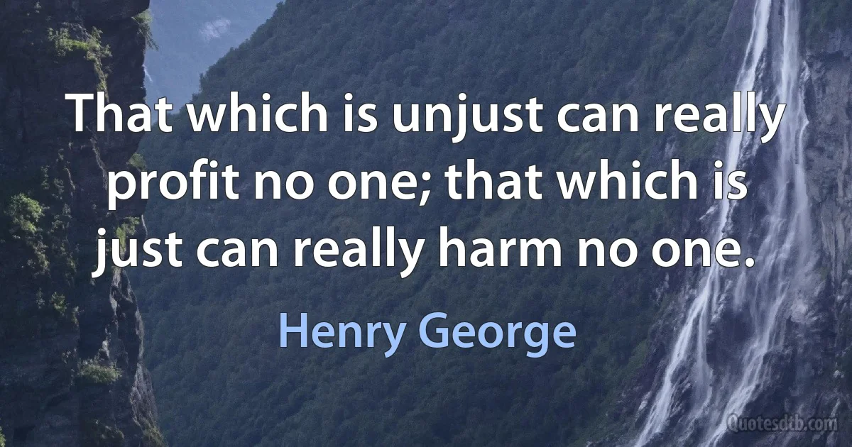 That which is unjust can really profit no one; that which is just can really harm no one. (Henry George)