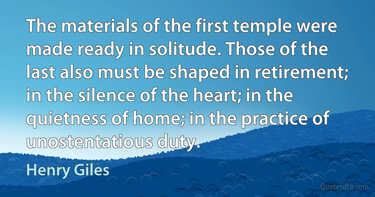 The materials of the first temple were made ready in solitude. Those of the last also must be shaped in retirement; in the silence of the heart; in the quietness of home; in the practice of unostentatious duty. (Henry Giles)