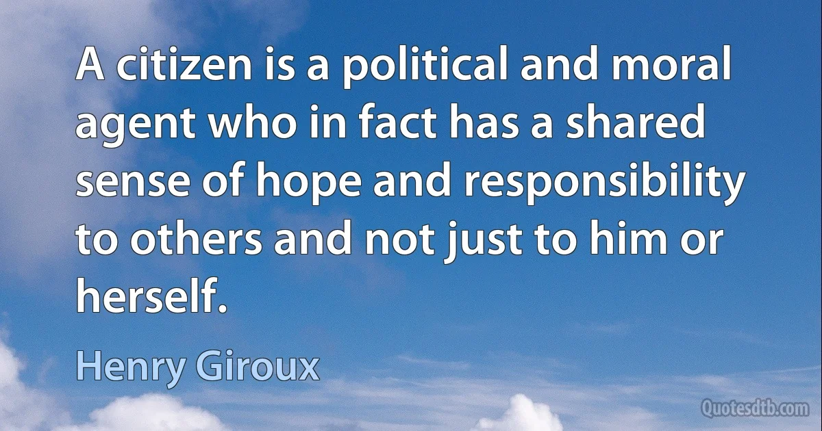 A citizen is a political and moral agent who in fact has a shared sense of hope and responsibility to others and not just to him or herself. (Henry Giroux)