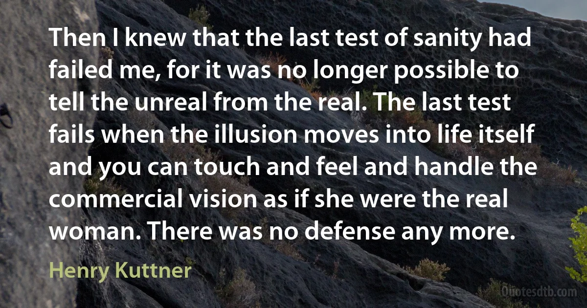 Then I knew that the last test of sanity had failed me, for it was no longer possible to tell the unreal from the real. The last test fails when the illusion moves into life itself and you can touch and feel and handle the commercial vision as if she were the real woman. There was no defense any more. (Henry Kuttner)