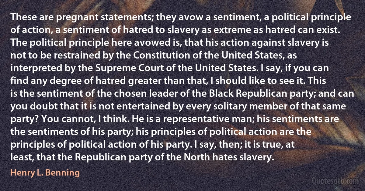 These are pregnant statements; they avow a sentiment, a political principle of action, a sentiment of hatred to slavery as extreme as hatred can exist. The political principle here avowed is, that his action against slavery is not to be restrained by the Constitution of the United States, as interpreted by the Supreme Court of the United States. I say, if you can find any degree of hatred greater than that, I should like to see it. This is the sentiment of the chosen leader of the Black Republican party; and can you doubt that it is not entertained by every solitary member of that same party? You cannot, I think. He is a representative man; his sentiments are the sentiments of his party; his principles of political action are the principles of political action of his party. I say, then; it is true, at least, that the Republican party of the North hates slavery. (Henry L. Benning)