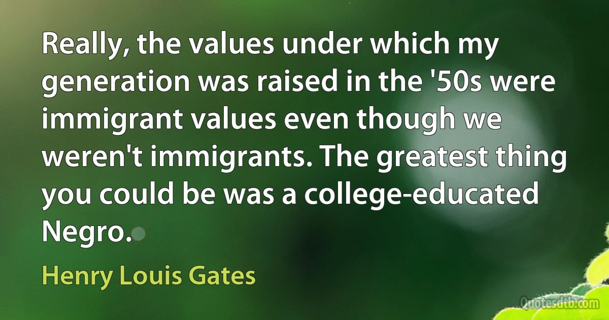 Really, the values under which my generation was raised in the '50s were immigrant values even though we weren't immigrants. The greatest thing you could be was a college-educated Negro. (Henry Louis Gates)