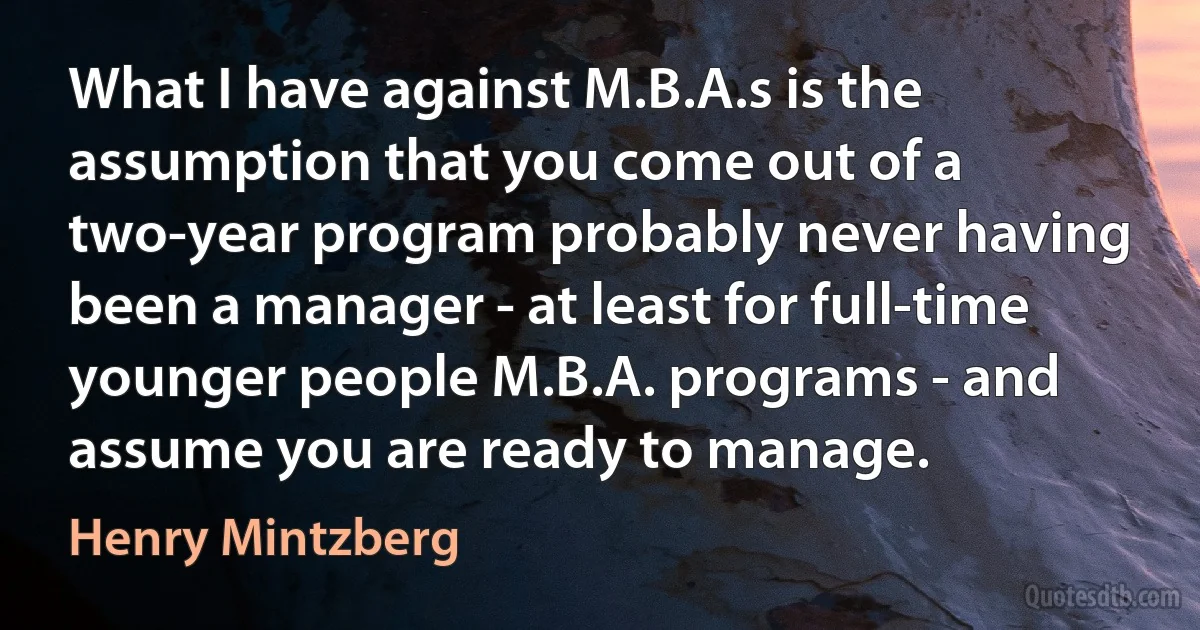 What I have against M.B.A.s is the assumption that you come out of a two-year program probably never having been a manager - at least for full-time younger people M.B.A. programs - and assume you are ready to manage. (Henry Mintzberg)