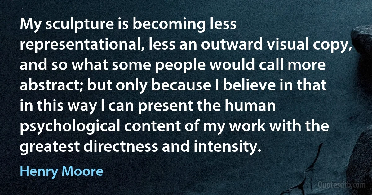 My sculpture is becoming less representational, less an outward visual copy, and so what some people would call more abstract; but only because I believe in that in this way I can present the human psychological content of my work with the greatest directness and intensity. (Henry Moore)