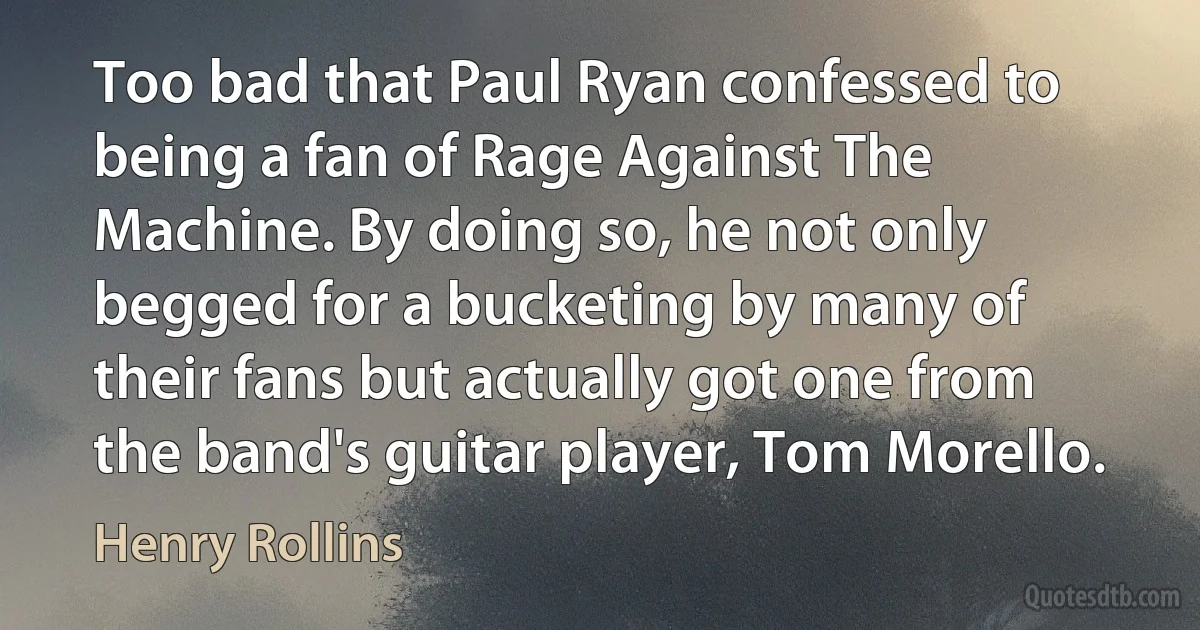 Too bad that Paul Ryan confessed to being a fan of Rage Against The Machine. By doing so, he not only begged for a bucketing by many of their fans but actually got one from the band's guitar player, Tom Morello. (Henry Rollins)