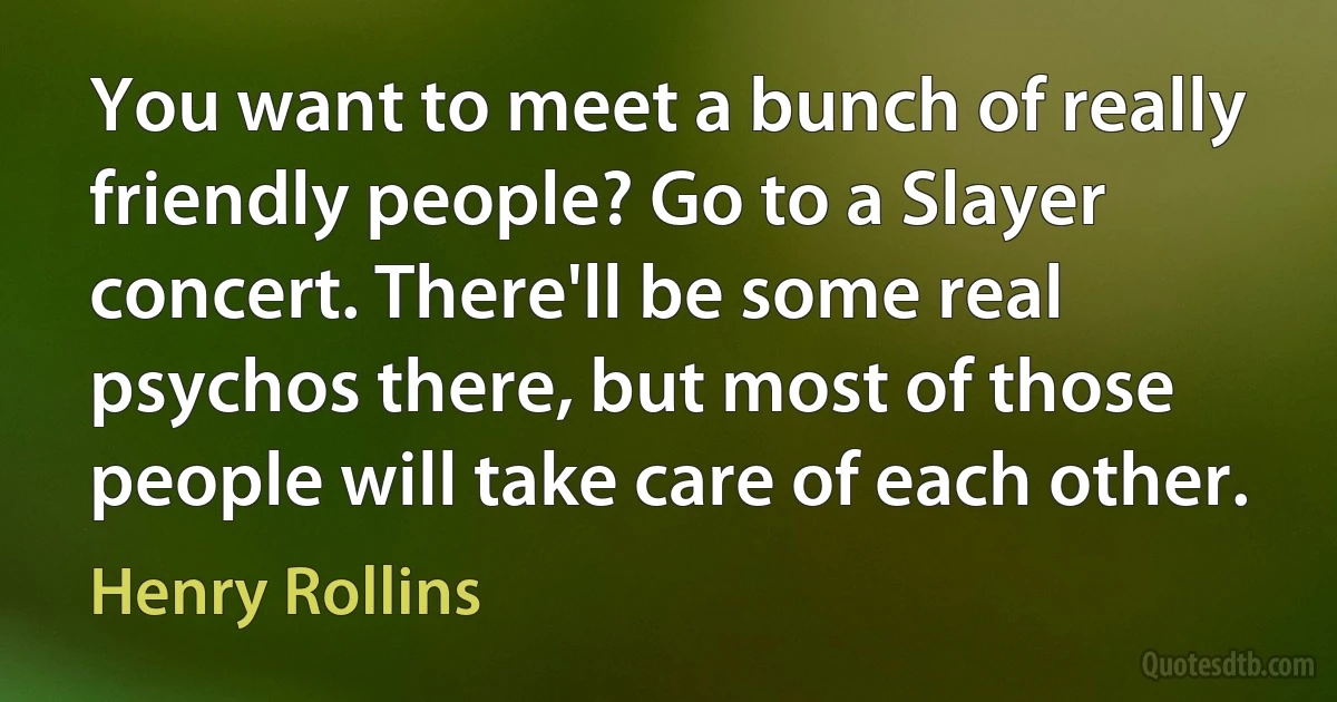 You want to meet a bunch of really friendly people? Go to a Slayer concert. There'll be some real psychos there, but most of those people will take care of each other. (Henry Rollins)