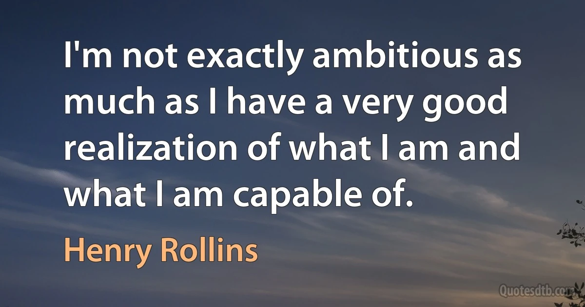 I'm not exactly ambitious as much as I have a very good realization of what I am and what I am capable of. (Henry Rollins)