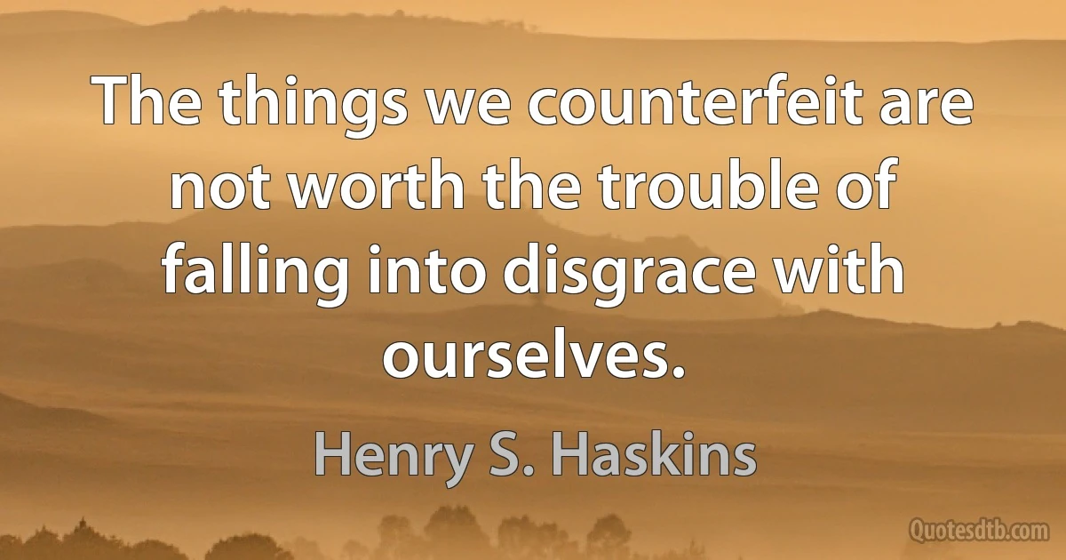 The things we counterfeit are not worth the trouble of falling into disgrace with ourselves. (Henry S. Haskins)