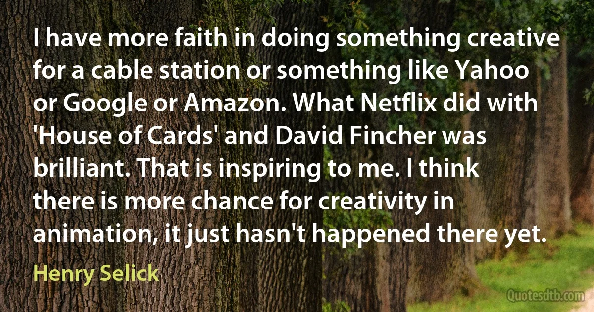 I have more faith in doing something creative for a cable station or something like Yahoo or Google or Amazon. What Netflix did with 'House of Cards' and David Fincher was brilliant. That is inspiring to me. I think there is more chance for creativity in animation, it just hasn't happened there yet. (Henry Selick)