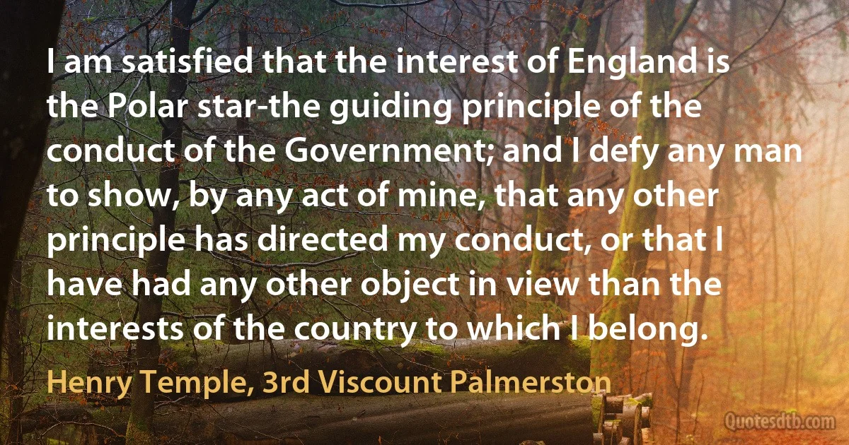 I am satisfied that the interest of England is the Polar star-the guiding principle of the conduct of the Government; and I defy any man to show, by any act of mine, that any other principle has directed my conduct, or that I have had any other object in view than the interests of the country to which I belong. (Henry Temple, 3rd Viscount Palmerston)