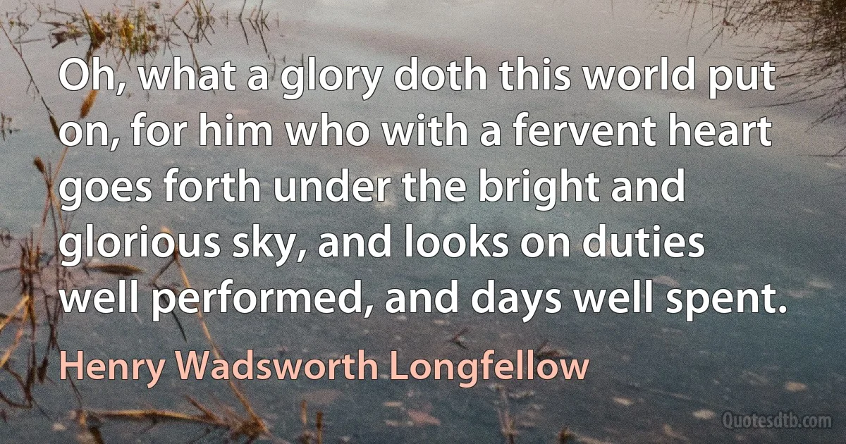 Oh, what a glory doth this world put on, for him who with a fervent heart goes forth under the bright and glorious sky, and looks on duties well performed, and days well spent. (Henry Wadsworth Longfellow)