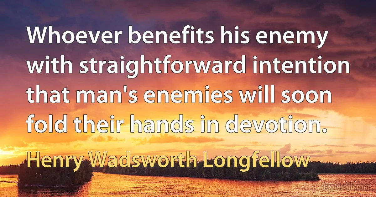 Whoever benefits his enemy with straightforward intention that man's enemies will soon fold their hands in devotion. (Henry Wadsworth Longfellow)