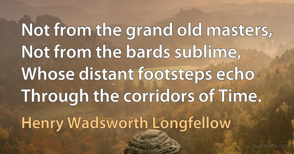 Not from the grand old masters,
Not from the bards sublime,
Whose distant footsteps echo
Through the corridors of Time. (Henry Wadsworth Longfellow)