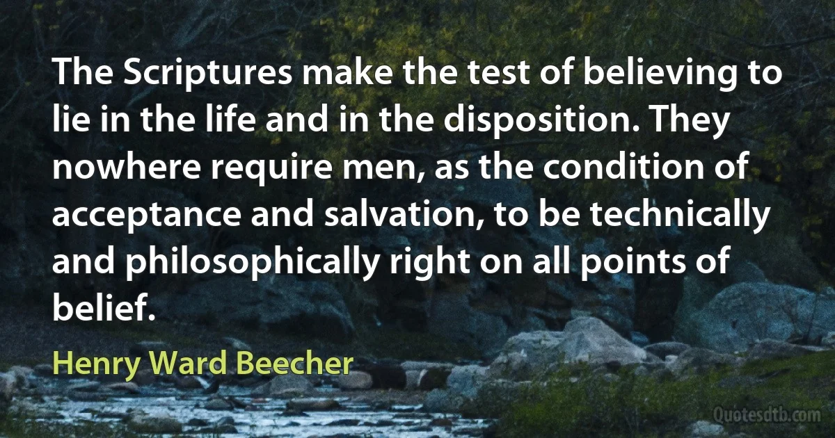 The Scriptures make the test of believing to lie in the life and in the disposition. They nowhere require men, as the condition of acceptance and salvation, to be technically and philosophically right on all points of belief. (Henry Ward Beecher)