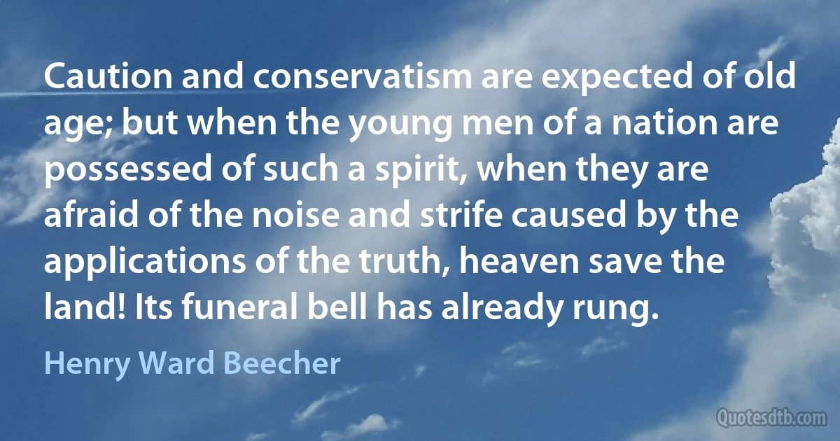 Caution and conservatism are expected of old age; but when the young men of a nation are possessed of such a spirit, when they are afraid of the noise and strife caused by the applications of the truth, heaven save the land! Its funeral bell has already rung. (Henry Ward Beecher)