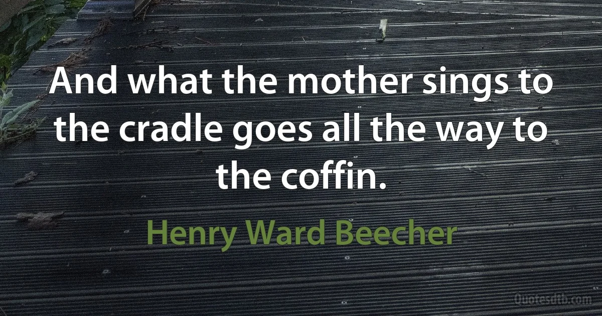 And what the mother sings to the cradle goes all the way to the coffin. (Henry Ward Beecher)