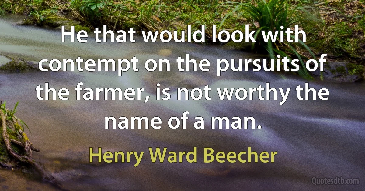 He that would look with contempt on the pursuits of the farmer, is not worthy the name of a man. (Henry Ward Beecher)