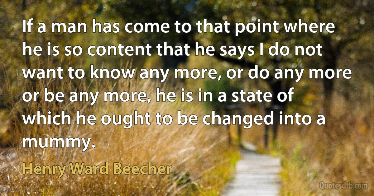 If a man has come to that point where he is so content that he says I do not want to know any more, or do any more or be any more, he is in a state of which he ought to be changed into a mummy. (Henry Ward Beecher)