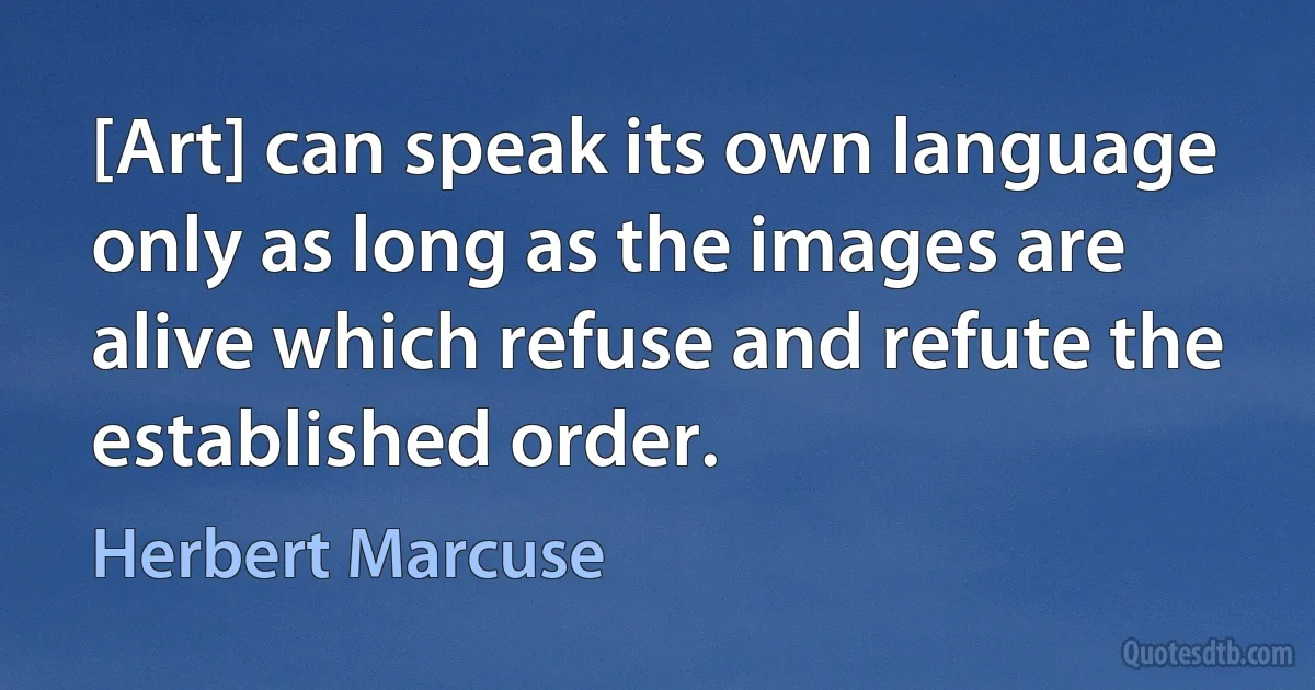 [Art] can speak its own language only as long as the images are alive which refuse and refute the established order. (Herbert Marcuse)