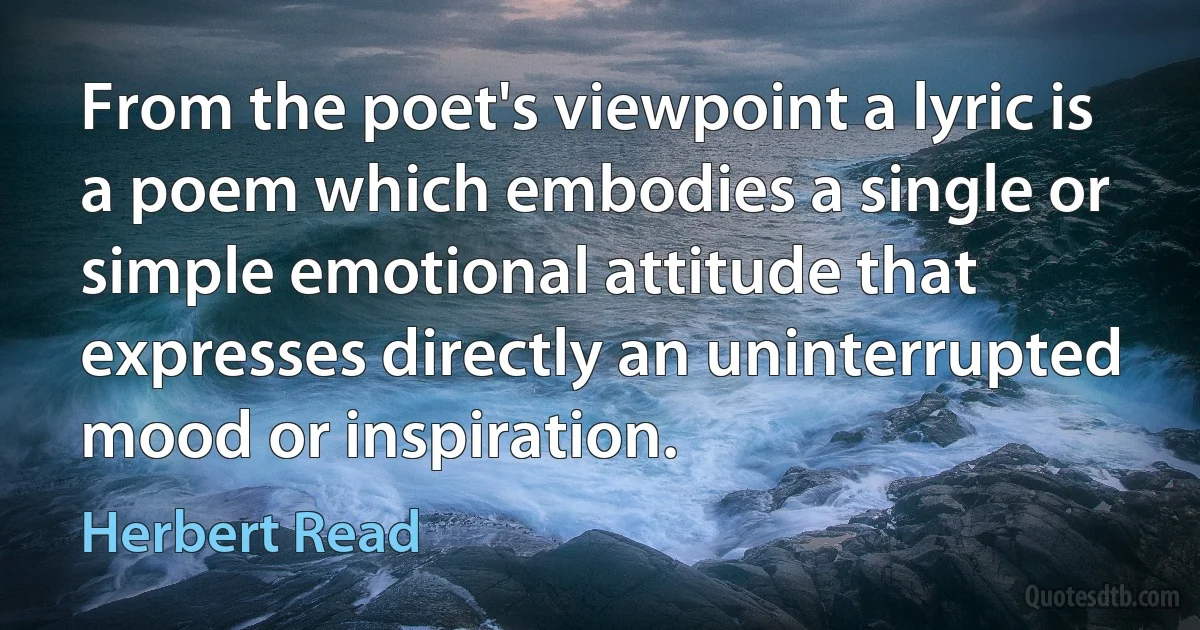 From the poet's viewpoint a lyric is a poem which embodies a single or simple emotional attitude that expresses directly an uninterrupted mood or inspiration. (Herbert Read)