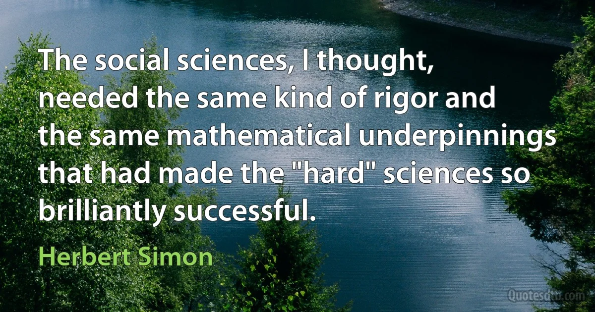 The social sciences, I thought, needed the same kind of rigor and the same mathematical underpinnings that had made the "hard" sciences so brilliantly successful. (Herbert Simon)