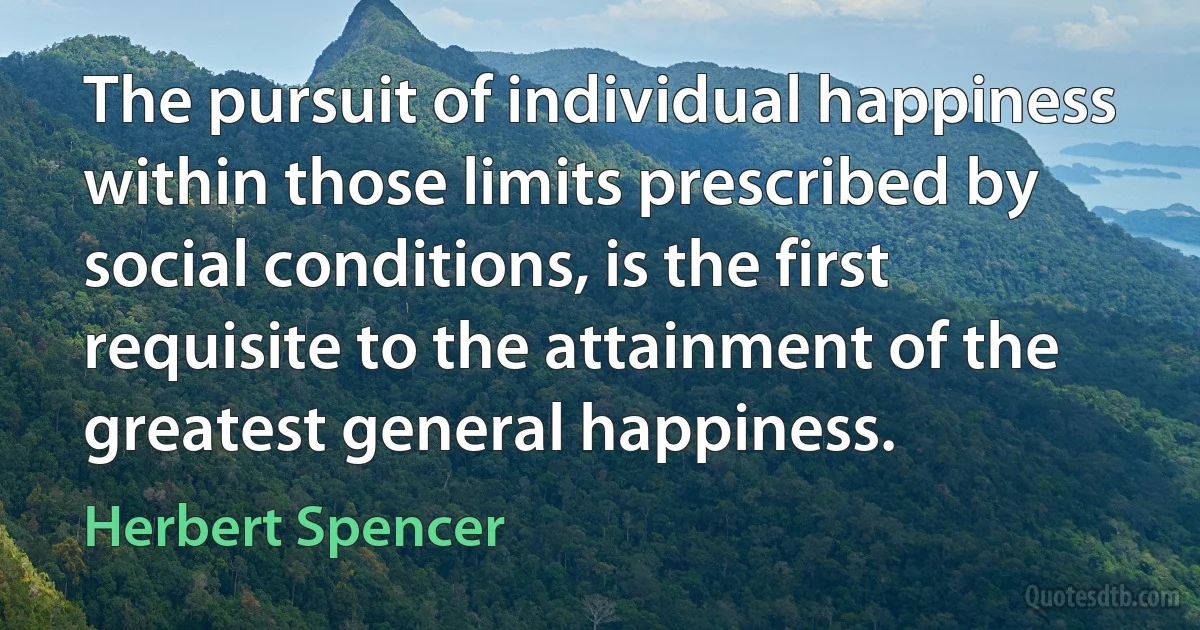 The pursuit of individual happiness within those limits prescribed by social conditions, is the first requisite to the attainment of the greatest general happiness. (Herbert Spencer)