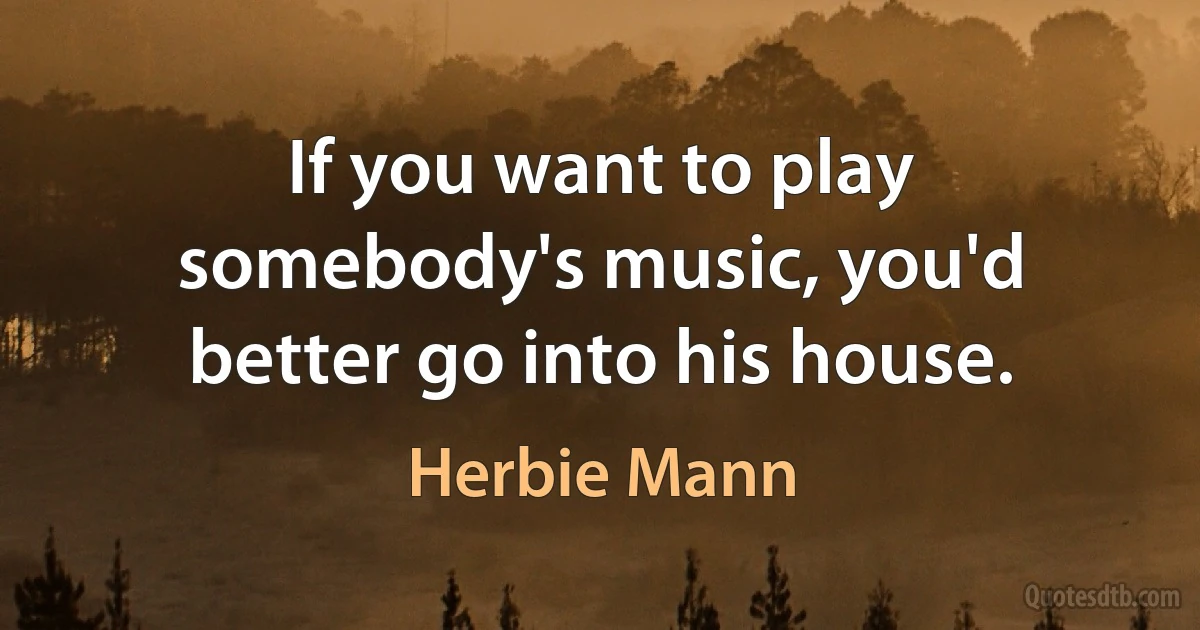 If you want to play somebody's music, you'd better go into his house. (Herbie Mann)