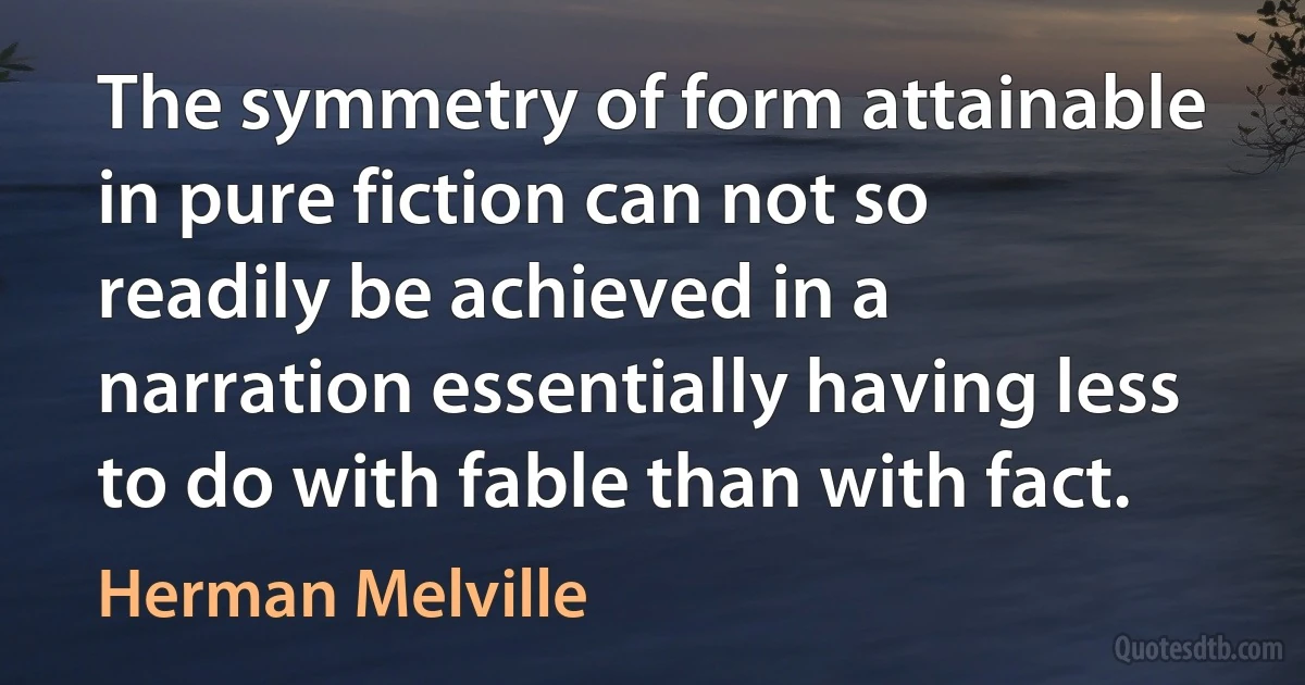 The symmetry of form attainable in pure fiction can not so readily be achieved in a narration essentially having less to do with fable than with fact. (Herman Melville)