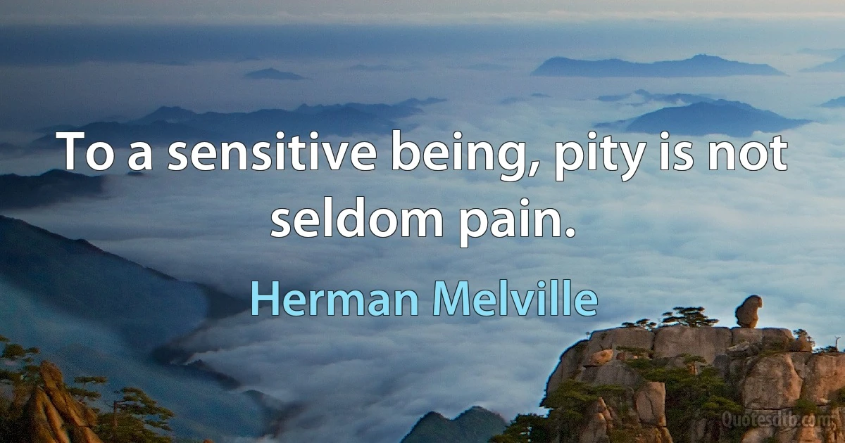 To a sensitive being, pity is not seldom pain. (Herman Melville)