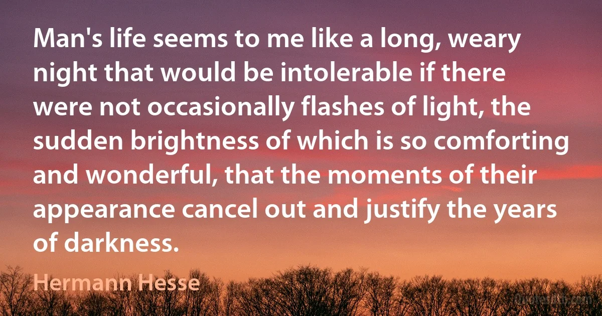 Man's life seems to me like a long, weary night that would be intolerable if there were not occasionally flashes of light, the sudden brightness of which is so comforting and wonderful, that the moments of their appearance cancel out and justify the years of darkness. (Hermann Hesse)