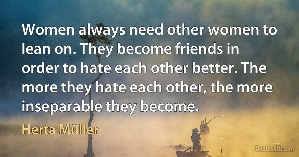 Women always need other women to lean on. They become friends in order to hate each other better. The more they hate each other, the more inseparable they become. (Herta Müller)