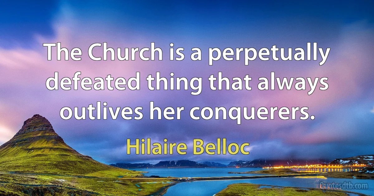 The Church is a perpetually defeated thing that always outlives her conquerers. (Hilaire Belloc)