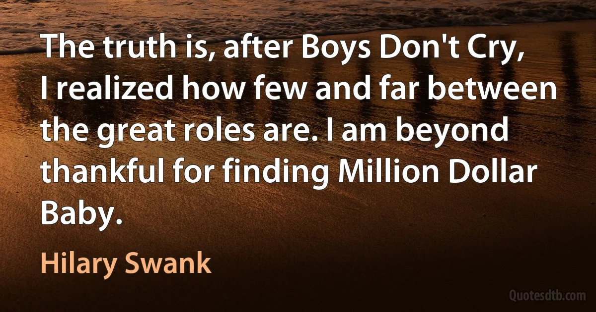 The truth is, after Boys Don't Cry, I realized how few and far between the great roles are. I am beyond thankful for finding Million Dollar Baby. (Hilary Swank)