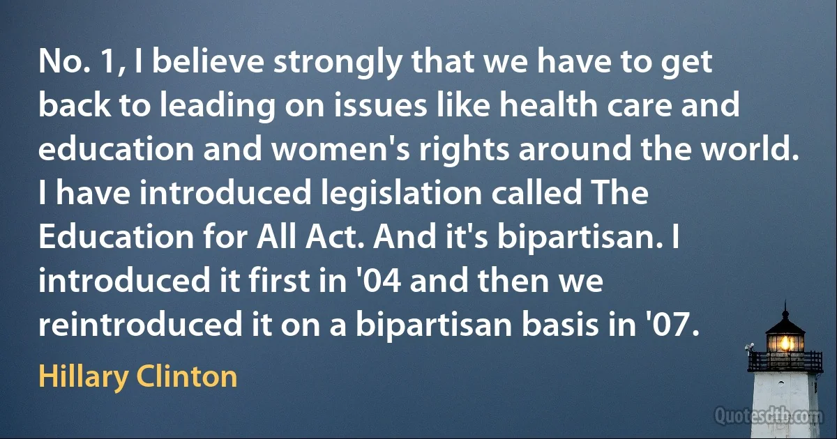 No. 1, I believe strongly that we have to get back to leading on issues like health care and education and women's rights around the world. I have introduced legislation called The Education for All Act. And it's bipartisan. I introduced it first in '04 and then we reintroduced it on a bipartisan basis in '07. (Hillary Clinton)