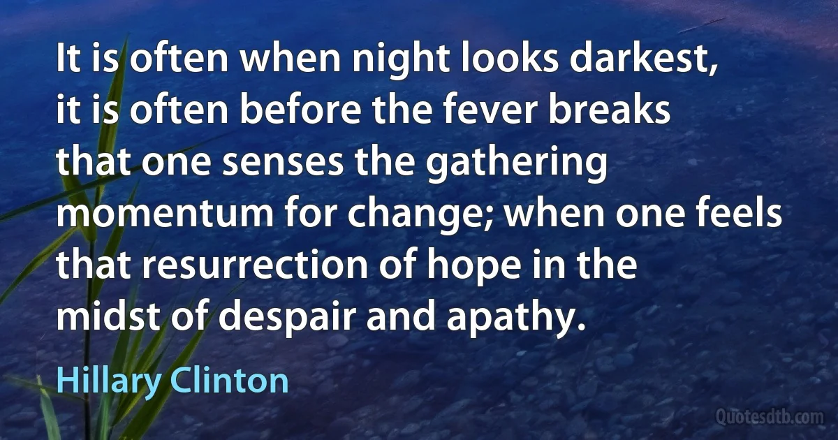 It is often when night looks darkest, it is often before the fever breaks that one senses the gathering momentum for change; when one feels that resurrection of hope in the midst of despair and apathy. (Hillary Clinton)