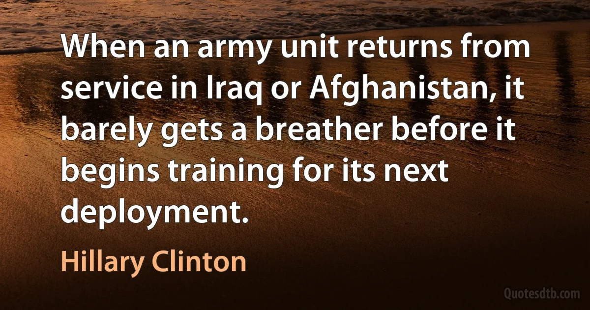 When an army unit returns from service in Iraq or Afghanistan, it barely gets a breather before it begins training for its next deployment. (Hillary Clinton)