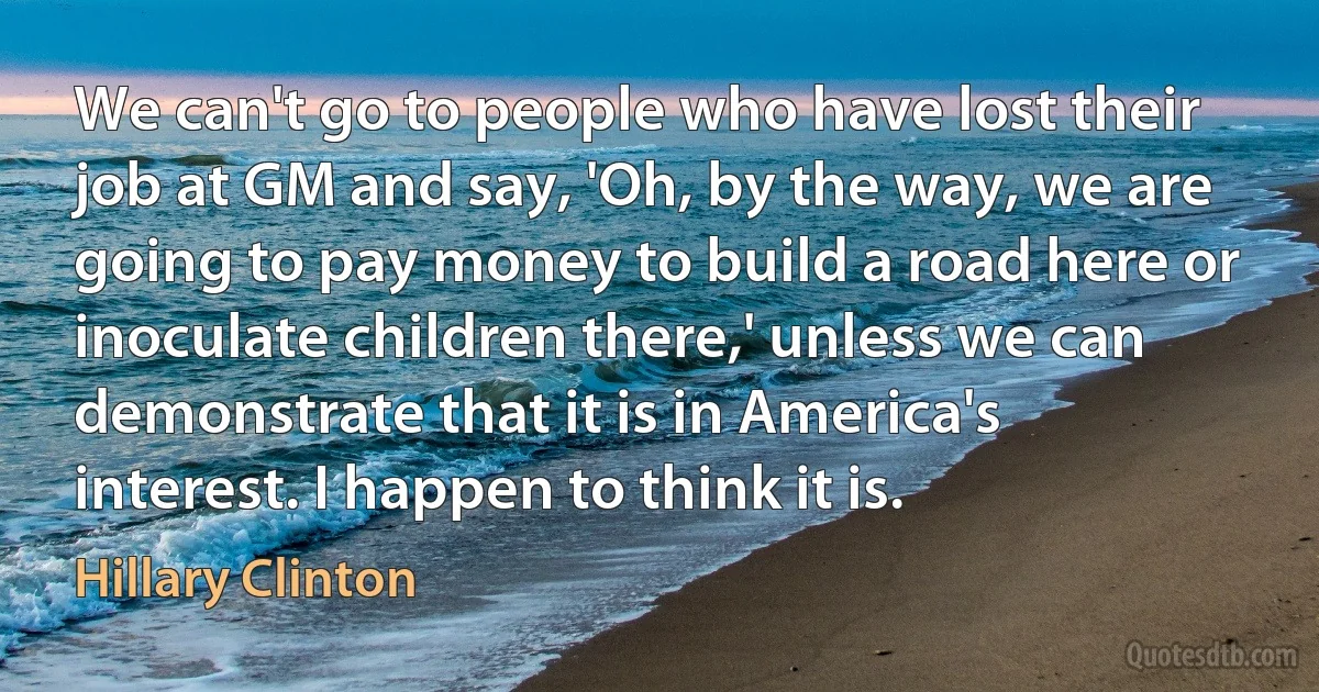 We can't go to people who have lost their job at GM and say, 'Oh, by the way, we are going to pay money to build a road here or inoculate children there,' unless we can demonstrate that it is in America's interest. I happen to think it is. (Hillary Clinton)