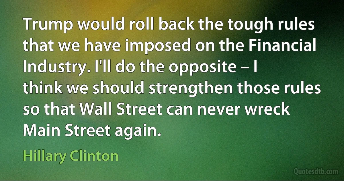 Trump would roll back the tough rules that we have imposed on the Financial Industry. I'll do the opposite – I think we should strengthen those rules so that Wall Street can never wreck Main Street again. (Hillary Clinton)