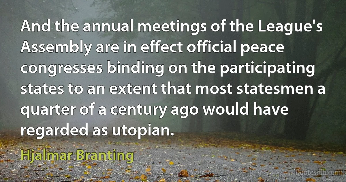 And the annual meetings of the League's Assembly are in effect official peace congresses binding on the participating states to an extent that most statesmen a quarter of a century ago would have regarded as utopian. (Hjalmar Branting)