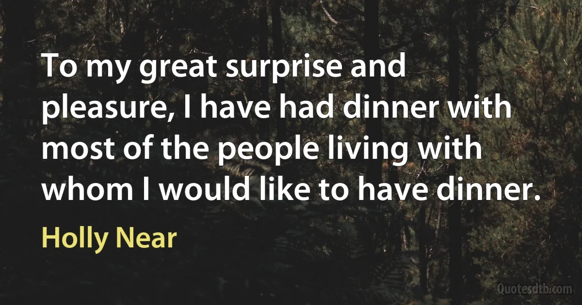 To my great surprise and pleasure, I have had dinner with most of the people living with whom I would like to have dinner. (Holly Near)