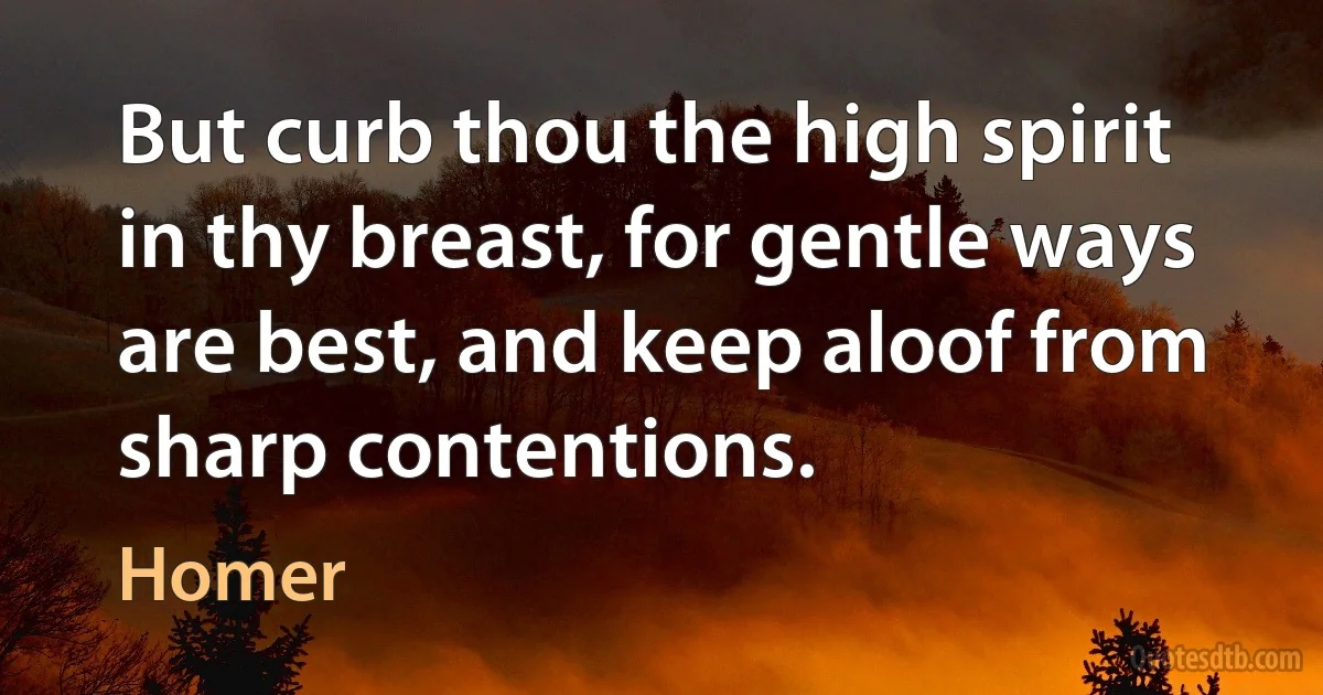 But curb thou the high spirit in thy breast, for gentle ways are best, and keep aloof from sharp contentions. (Homer)