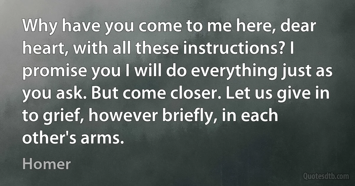 Why have you come to me here, dear heart, with all these instructions? I promise you I will do everything just as you ask. But come closer. Let us give in to grief, however briefly, in each other's arms. (Homer)