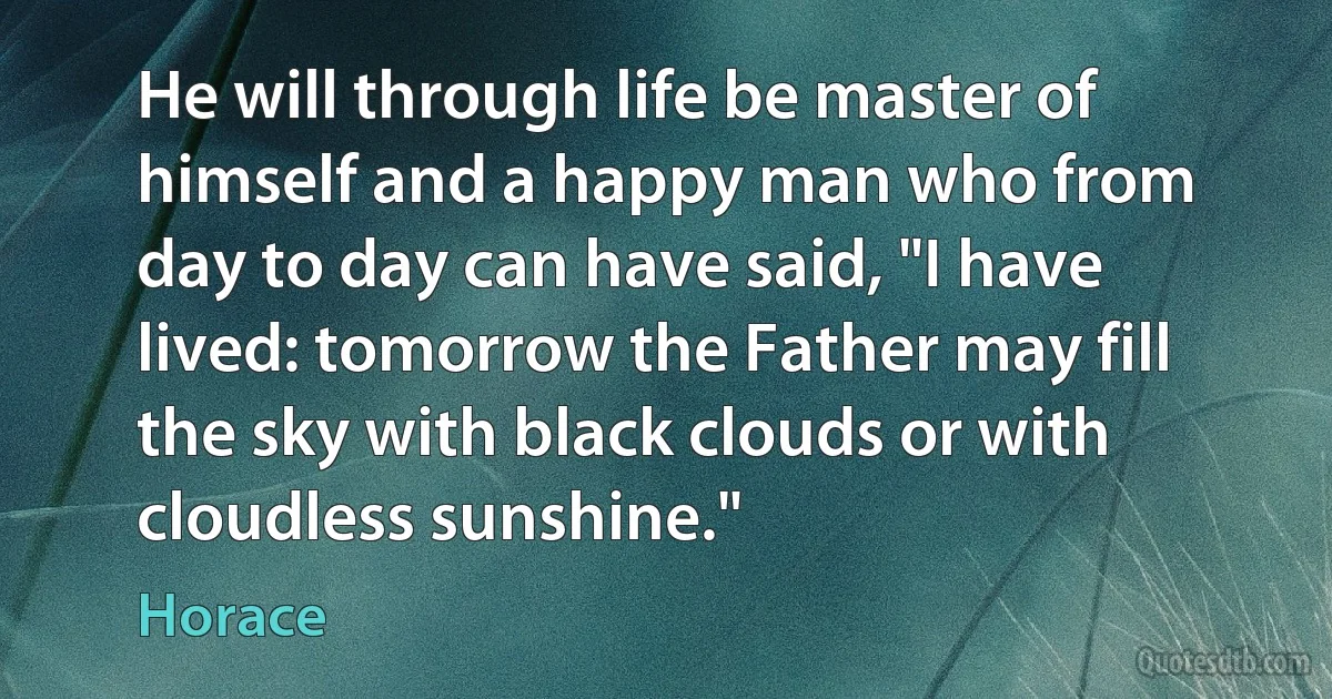 He will through life be master of himself and a happy man who from day to day can have said, "I have lived: tomorrow the Father may fill the sky with black clouds or with cloudless sunshine." (Horace)