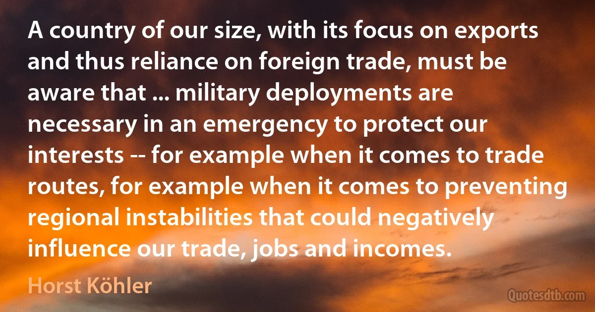 A country of our size, with its focus on exports and thus reliance on foreign trade, must be aware that ... military deployments are necessary in an emergency to protect our interests -- for example when it comes to trade routes, for example when it comes to preventing regional instabilities that could negatively influence our trade, jobs and incomes. (Horst Köhler)