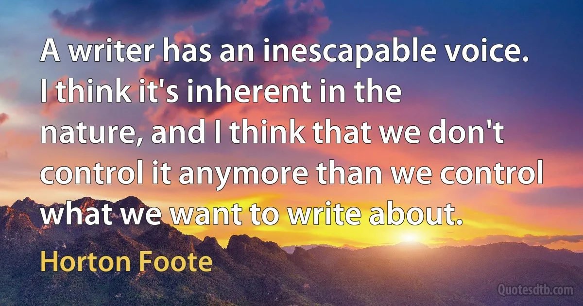 A writer has an inescapable voice. I think it's inherent in the nature, and I think that we don't control it anymore than we control what we want to write about. (Horton Foote)