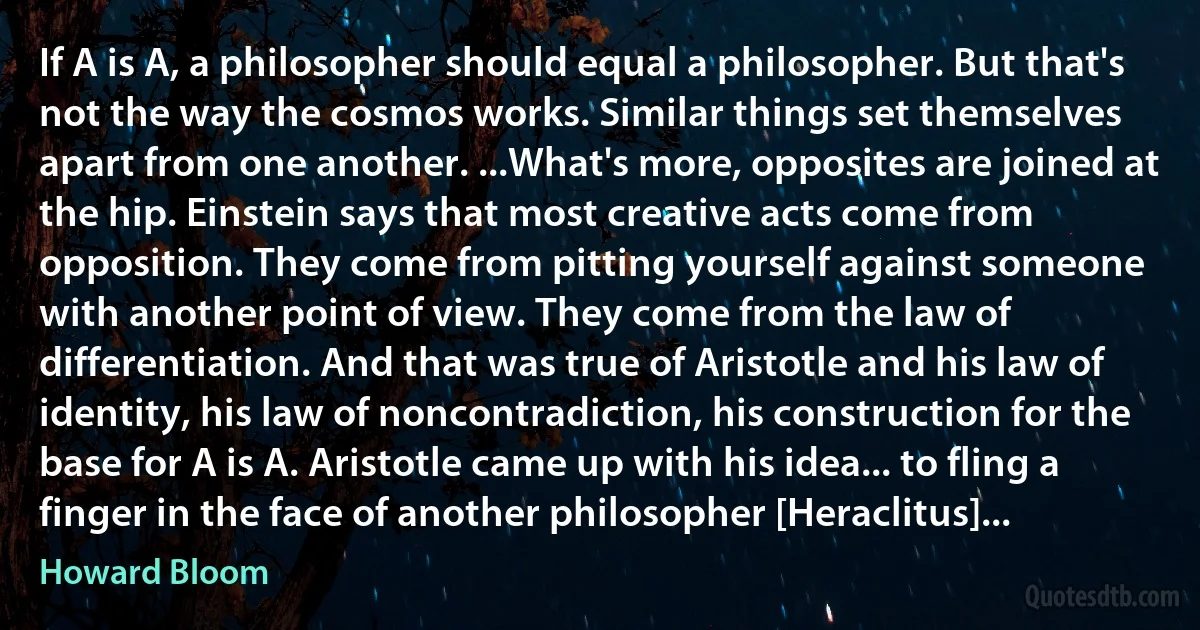 If A is A, a philosopher should equal a philosopher. But that's not the way the cosmos works. Similar things set themselves apart from one another. ...What's more, opposites are joined at the hip. Einstein says that most creative acts come from opposition. They come from pitting yourself against someone with another point of view. They come from the law of differentiation. And that was true of Aristotle and his law of identity, his law of noncontradiction, his construction for the base for A is A. Aristotle came up with his idea... to fling a finger in the face of another philosopher [Heraclitus]... (Howard Bloom)