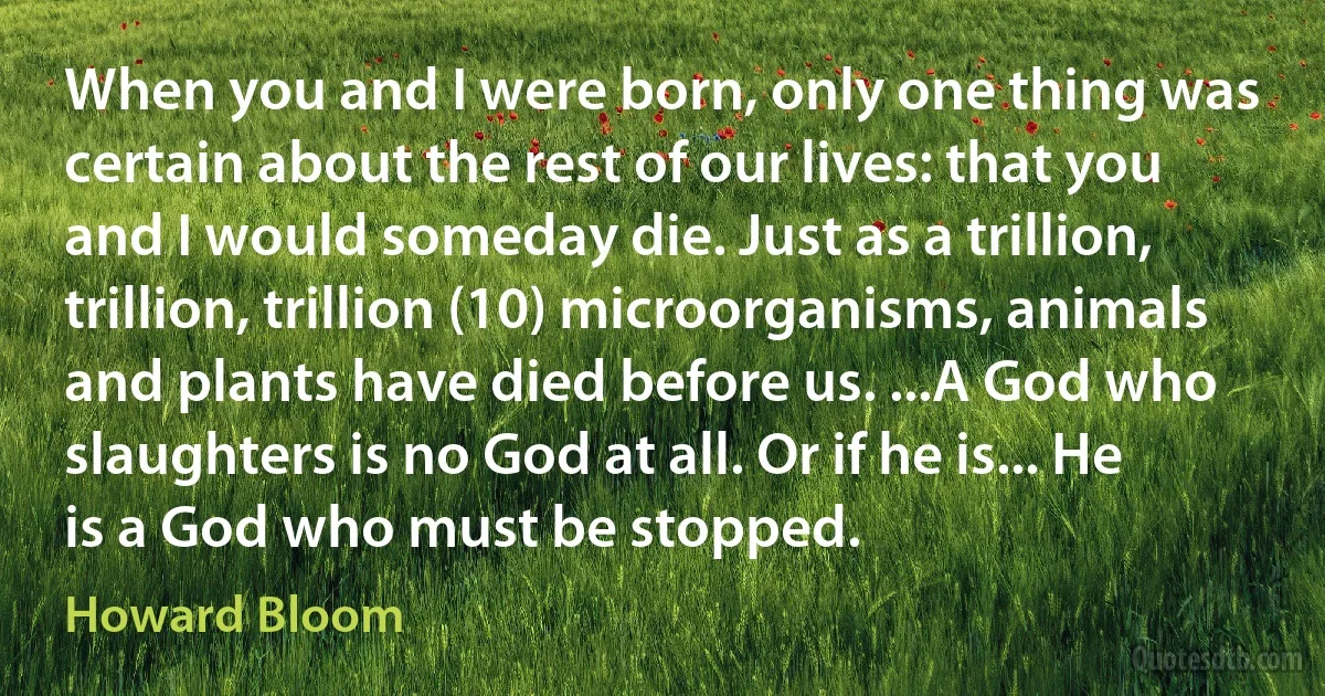 When you and I were born, only one thing was certain about the rest of our lives: that you and I would someday die. Just as a trillion, trillion, trillion (10) microorganisms, animals and plants have died before us. ...A God who slaughters is no God at all. Or if he is... He is a God who must be stopped. (Howard Bloom)