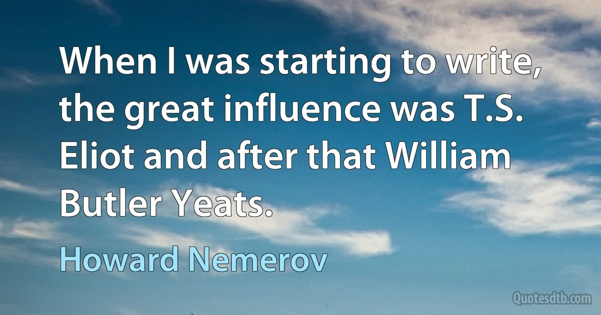 When I was starting to write, the great influence was T.S. Eliot and after that William Butler Yeats. (Howard Nemerov)